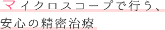 マイクロスコープで行う、安心の精密治療