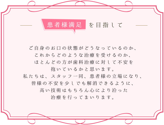 ご自身のお口の状態がどうなっているのか、これからどのような治療を受けるのか、ほとんどの方が歯科治療に対して不安を抱いているかと思います。私たちは、スタッフ一同、患者様の立場になり、皆様の不安を少しでも解消できるように、高い技術はもちろん心に寄り添った治療を行ってまいります。